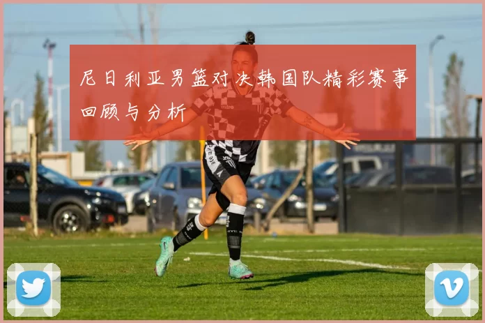 尼日利亚男篮对决韩国队精彩赛事回顾与分析