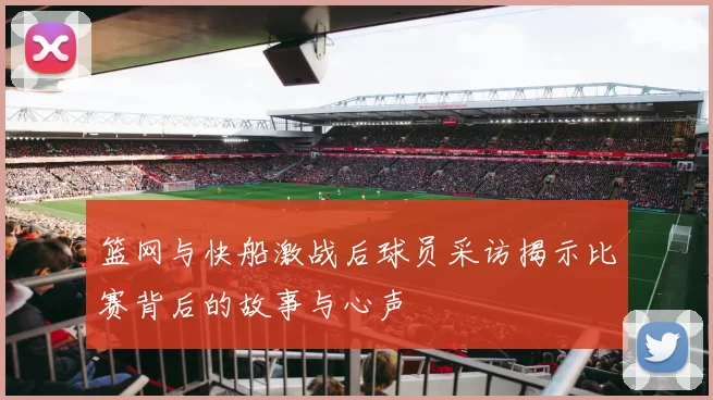 篮网与快船激战后球员采访揭示比赛背后的故事与心声
