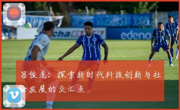 吕俊虎：探索新时代科技创新与社会发展的交汇点