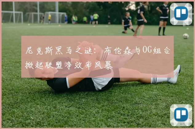 尼克斯黑马之谜：布伦森与OG组合掀起联盟净效率风暴