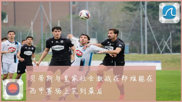 贝蒂斯与皇家社会激战在即谁能在西甲赛场上笑到最后