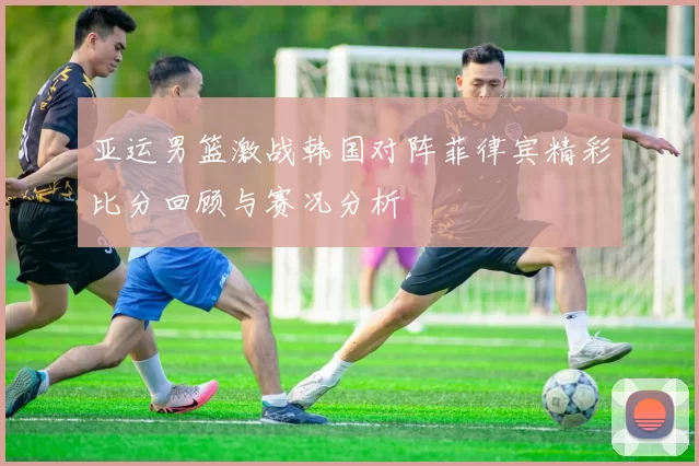 亚运男篮激战韩国对阵菲律宾精彩比分回顾与赛况分析