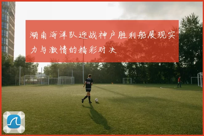 湖南海洋队迎战神户胜利船展现实力与激情的精彩对决