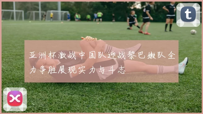 亚洲杯激战中国队迎战黎巴嫩队全力争胜展现实力与斗志