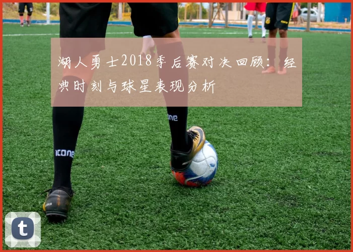 湖人勇士2018季后赛对决回顾：经典时刻与球星表现分析