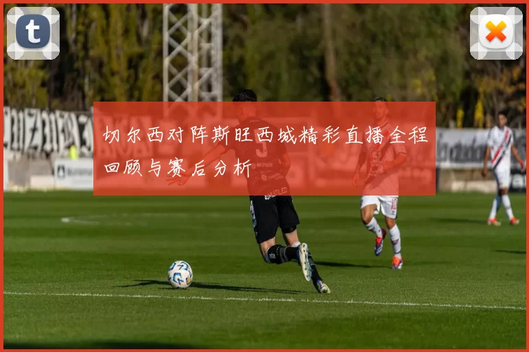 切尔西对阵斯旺西城精彩直播全程回顾与赛后分析